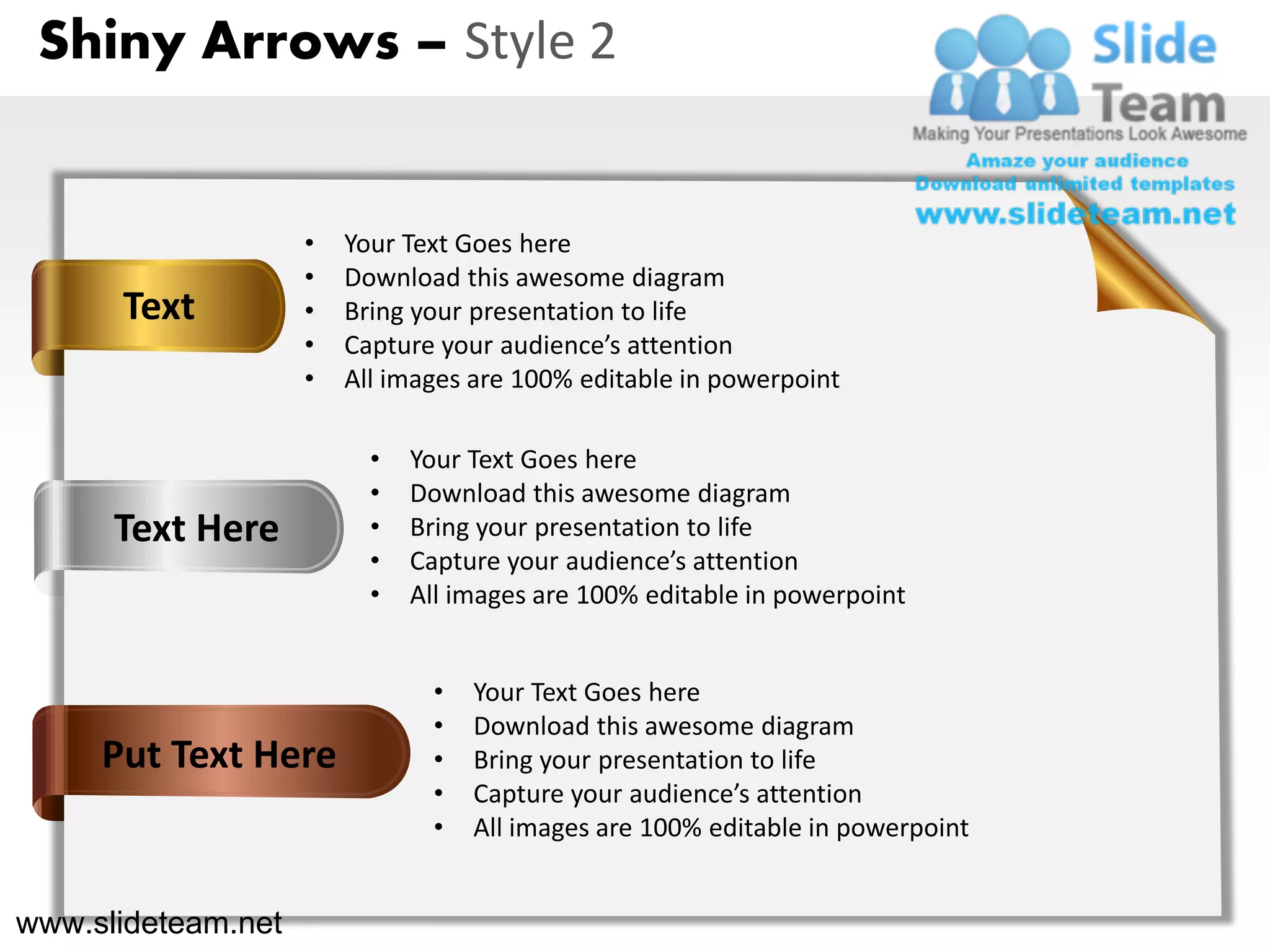 Shiny Arrows – Style 2


                    •   Your Text Goes here
                    •   Download this awesome diagram
      Text          •   Bring your presentation to life
                    •   Capture your audience’s attention
                    •   All images are 100% editable in powerpoint

                          •   Your Text Goes here
                          •   Download this awesome diagram
      Text Here           •   Bring your presentation to life
                          •   Capture your audience’s attention
                          •   All images are 100% editable in powerpoint


                                •   Your Text Goes here
                                •   Download this awesome diagram
     Put Text Here              •   Bring your presentation to life
                                •   Capture your audience’s attention
                                •   All images are 100% editable in powerpoint


www.slideteam.net
 