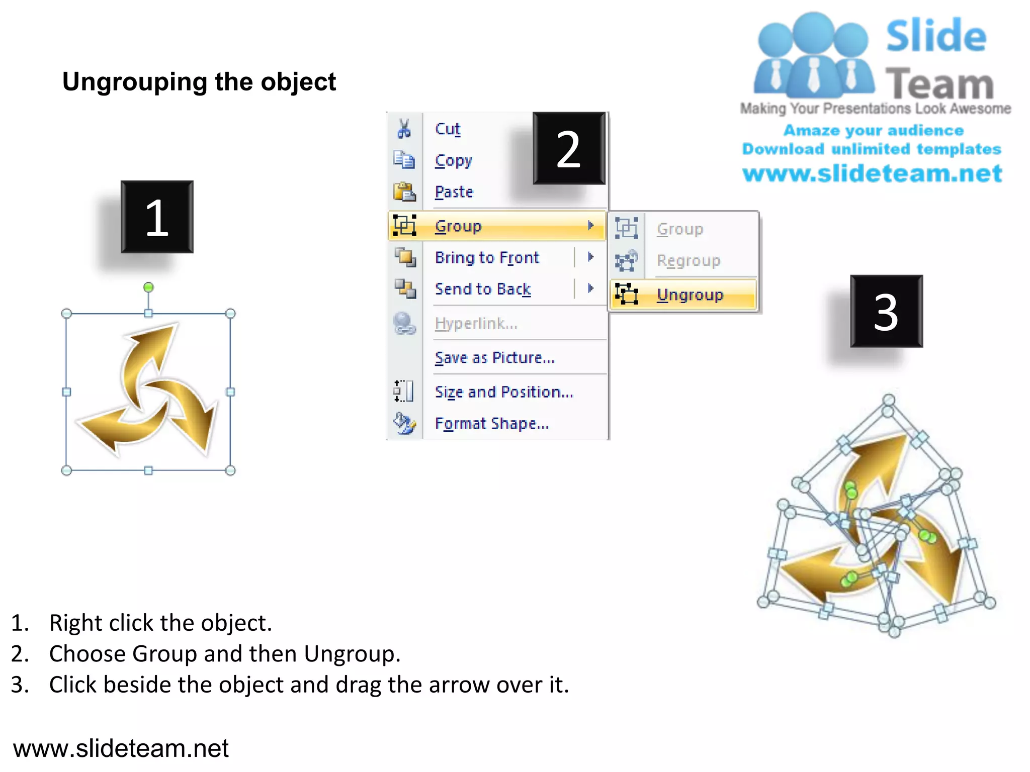Ungrouping the object

                                                    2
            1
                                                         3




1. Right click the object.
2. Choose Group and then Ungroup.
3. Click beside the object and drag the arrow over it.

www.slideteam.net
 