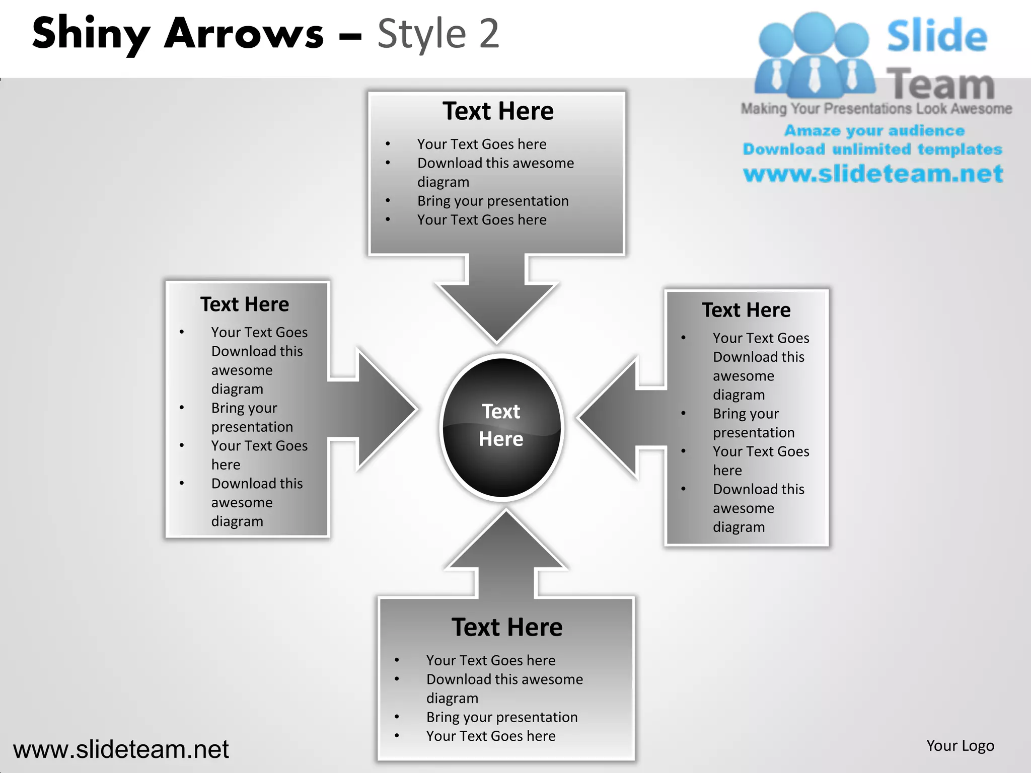 Shiny Arrows – Style 2
                                              Text Here
                                   •       Your Text Goes here
                                   •       Download this awesome
                                           diagram
                                   •       Bring your presentation
                                   •       Your Text Goes here




                 Text Here                                                Text Here
             •    Your Text Goes                                      •    Your Text Goes
                  Download this                                            Download this
                  awesome                                                  awesome
                  diagram                                                  diagram
             •    Bring your                       Text               •    Bring your
                  presentation                                             presentation
             •    Your Text Goes                   Here               •    Your Text Goes
                  here                                                     here
             •    Download this                                       •    Download this
                  awesome                                                  awesome
                  diagram                                                  diagram




                                                Text Here
                                       •    Your Text Goes here
                                       •    Download this awesome
                                            diagram
                                       •    Bring your presentation
                                       •    Your Text Goes here
www.slideteam.net                                                                           Your Logo
 