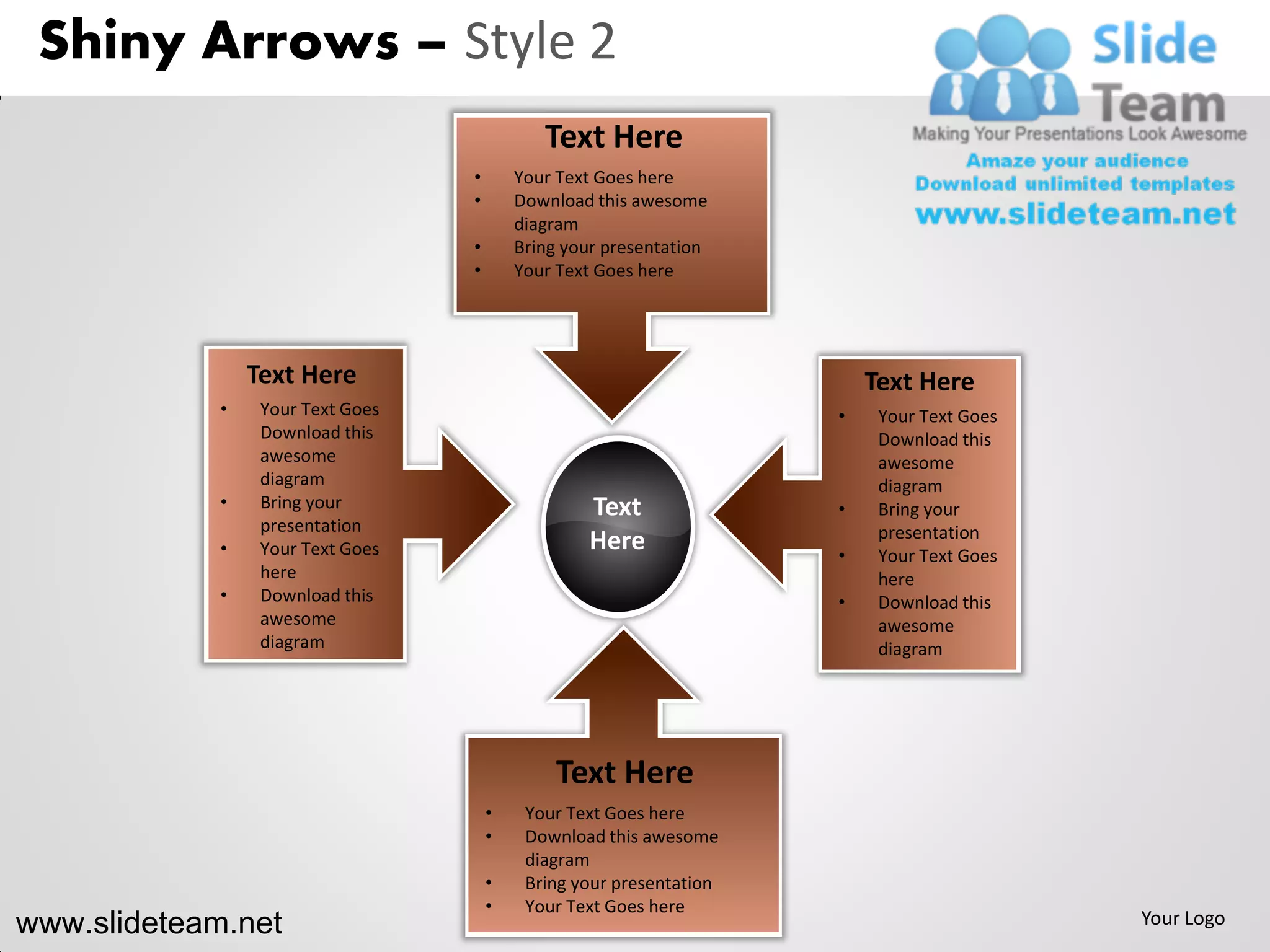 Shiny Arrows – Style 2
                                              Text Here
                                   •       Your Text Goes here
                                   •       Download this awesome
                                           diagram
                                   •       Bring your presentation
                                   •       Your Text Goes here




                 Text Here                                                Text Here
             •    Your Text Goes                                      •    Your Text Goes
                  Download this                                            Download this
                  awesome                                                  awesome
                  diagram                                                  diagram
             •    Bring your                       Text               •    Bring your
                  presentation                                             presentation
             •    Your Text Goes                   Here               •    Your Text Goes
                  here                                                     here
             •    Download this                                       •    Download this
                  awesome                                                  awesome
                  diagram                                                  diagram




                                                Text Here
                                       •    Your Text Goes here
                                       •    Download this awesome
                                            diagram
                                       •    Bring your presentation
                                       •    Your Text Goes here
www.slideteam.net                                                                           Your Logo
 
