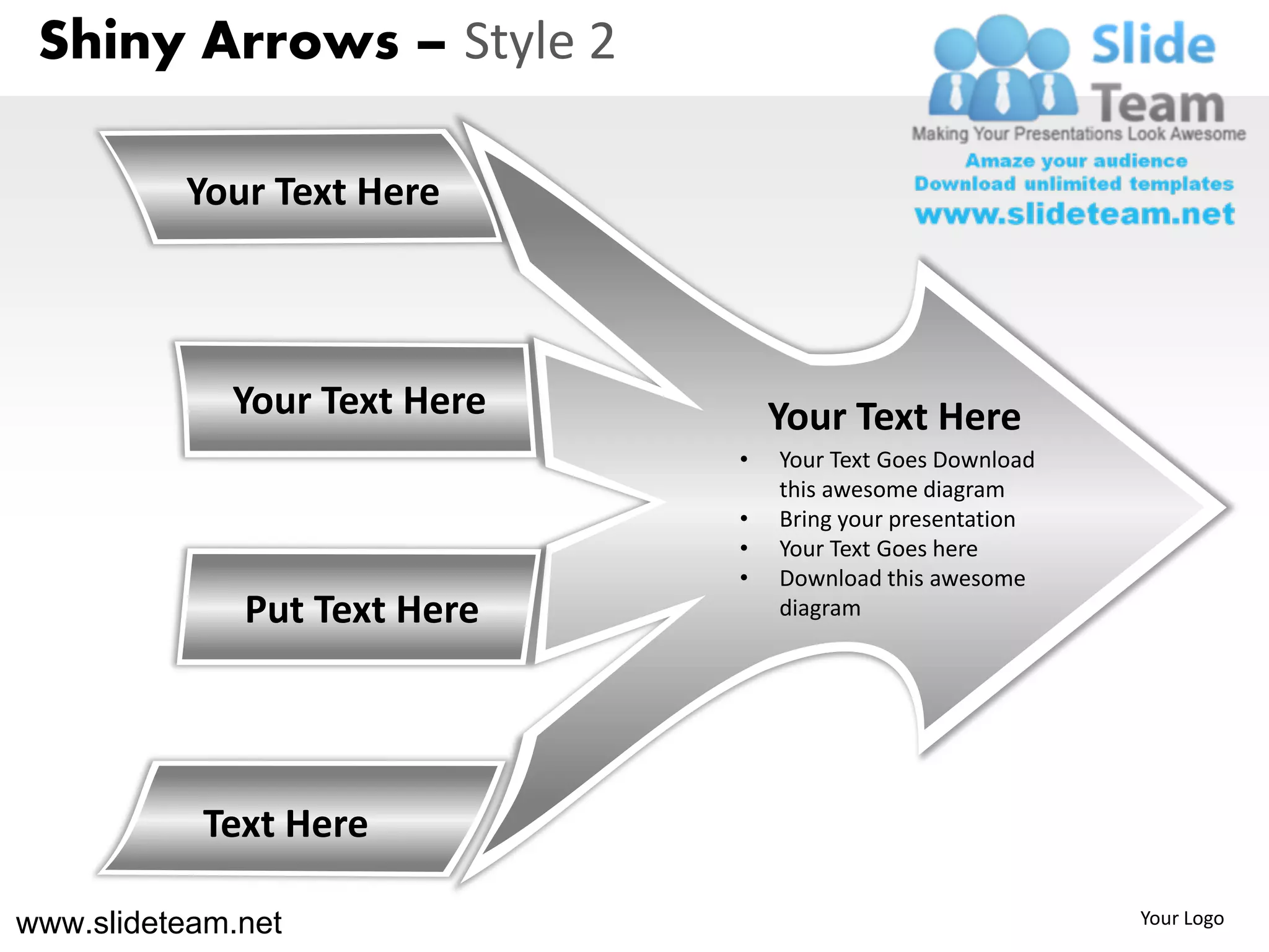 Shiny Arrows – Style 2

          Your Text Here



             Your Text Here       Your Text Here
                              •   Your Text Goes Download
                                  this awesome diagram
                              •   Bring your presentation
                              •   Your Text Goes here
                              •   Download this awesome
              Put Text Here       diagram




           Text Here

www.slideteam.net                                           Your Logo
 