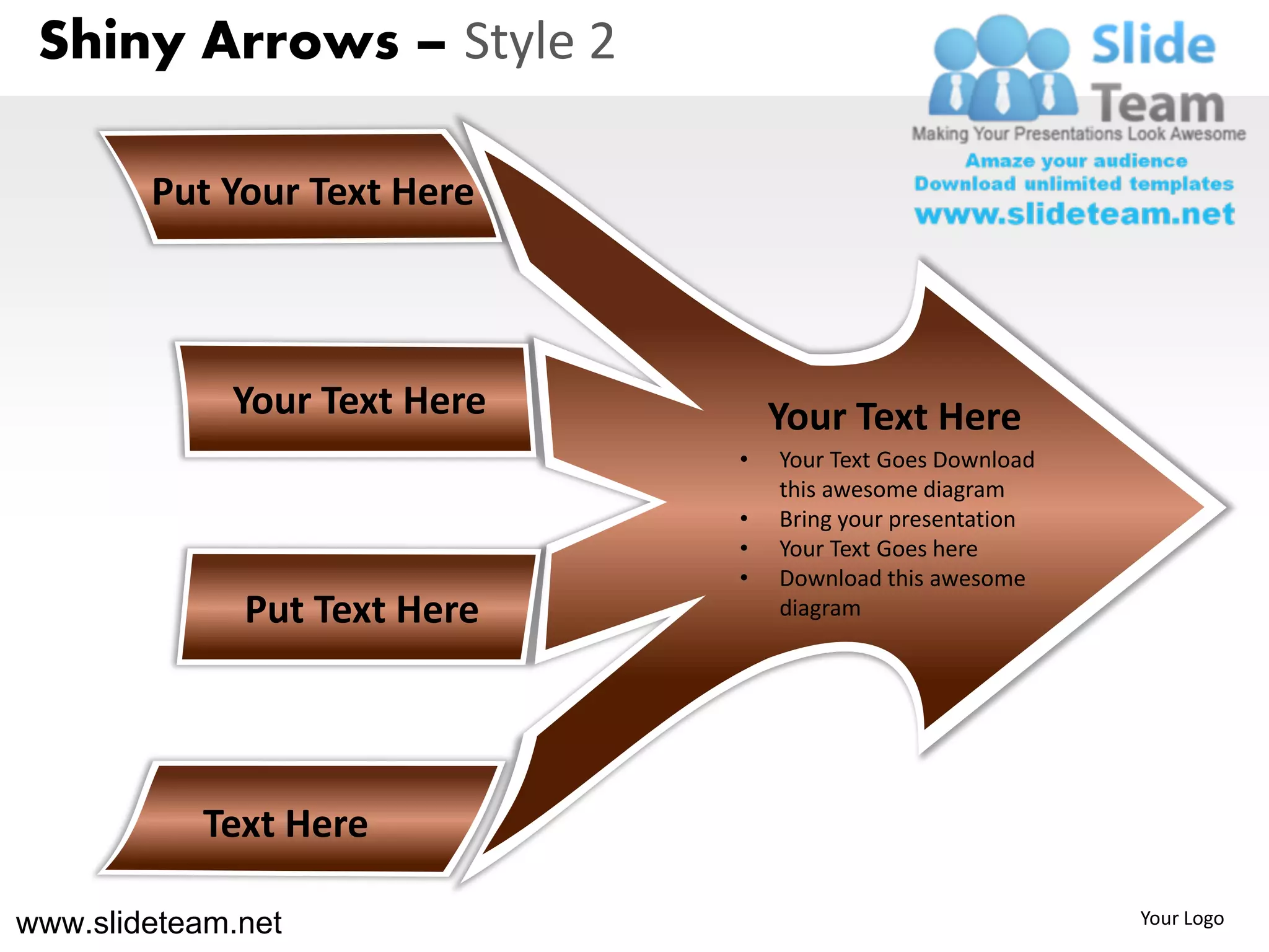 Shiny Arrows – Style 2

        Put Your Text Here



             Your Text Here       Your Text Here
                              •   Your Text Goes Download
                                  this awesome diagram
                              •   Bring your presentation
                              •   Your Text Goes here
                              •   Download this awesome
              Put Text Here       diagram




           Text Here

www.slideteam.net                                           Your Logo
 