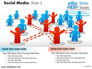 Social Media- Style 1




YOUR TEXT GOES HERE                                YOUR TEXT GOES HERE
 Your Text Goes here. Put your text here.          Your Text Goes here. Put your text here.
    •   Your Text Goes here.                          •   Your Text Goes here.
    •   Put your text here. Your Text Goes here.      •   Put your text here. Your Text Goes here.
    •   Put your text here.                           •   Put your text here.
    •   Your Text Goes here. Put your text here.      •   Your Text Goes here. Put your text here.

www.slideteam.net                                                                                YOUR LOGO
 