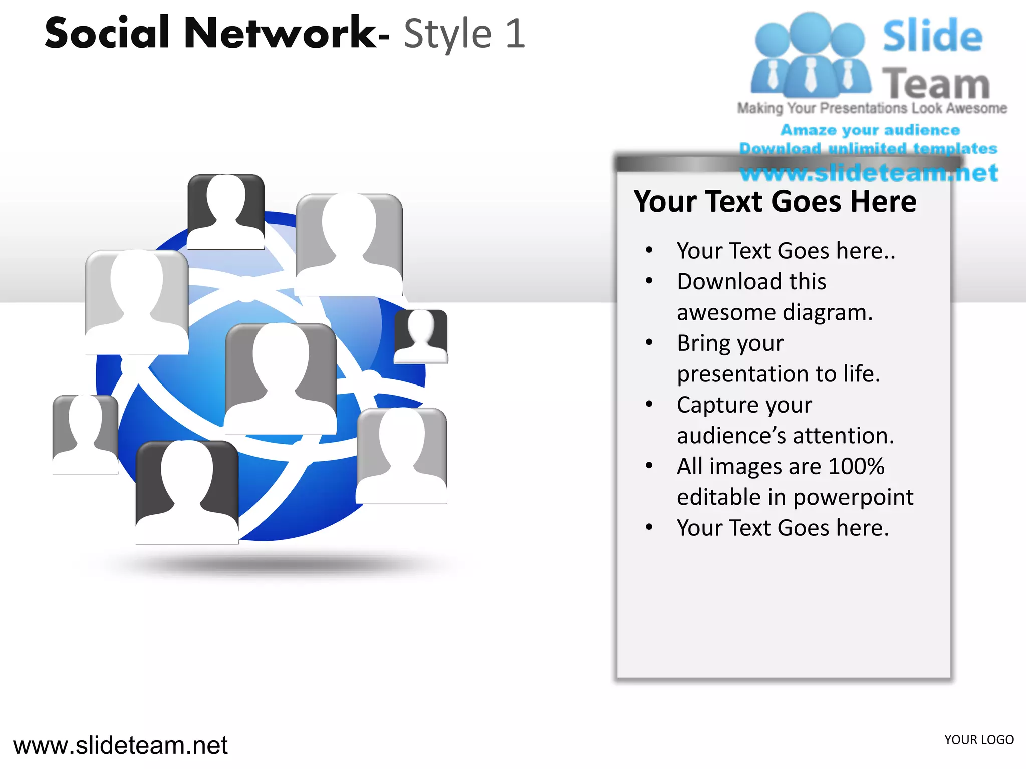 Social Network- Style 1


                            Your Text Goes Here
                            • Your Text Goes here..
                            • Download this
                              awesome diagram.
                            • Bring your
                              presentation to life.
                            • Capture your
                              audience’s attention.
                            • All images are 100%
                              editable in powerpoint
                            • Your Text Goes here.




www.slideteam.net                                      YOUR LOGO
 
