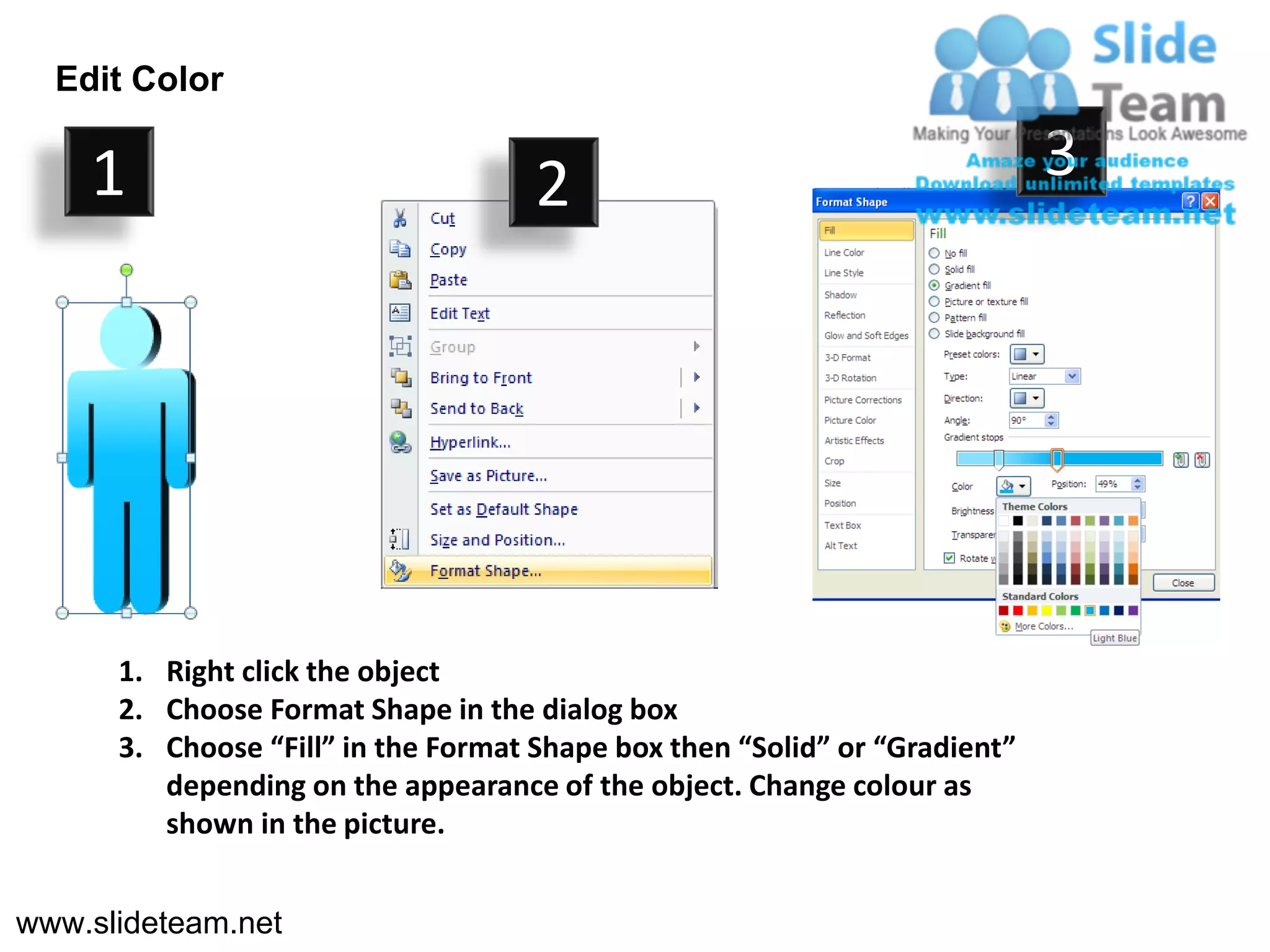 Edit Color

    1                                2                                      3




      1. Right click the object
      2. Choose Format Shape in the dialog box
      3. Choose “Fill” in the Format Shape box then “Solid” or “Gradient”
         depending on the appearance of the object. Change colour as
         shown in the picture.


www.slideteam.net
 