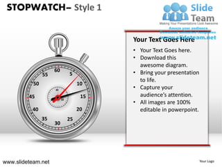 STOPWATCH– Style 1


                                               Your Text Goes Here
                                               • Your Text Goes here.
                                               • Download this
                                                 awesome diagram.
                          60                   • Bring your presentation
                55                  5
                                                 to life.
           50                            10
                          30
                                               • Capture your
         45                               15     audience’s attention.
                               10
                                               • All images are 100%
                     20


          40                             20      editable in powerpoint.
                35                  25
                          30




www.slideteam.net                                                          Your Logo
 