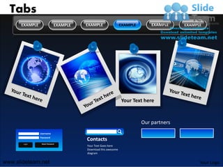 Tabs
      EXAMPLE                 EXAMPLE   EXAMPLE                 EXAMPLE       EXAMPLE    EXAMPLE




                                                                Your Text here


                                                                          Our partners
                Username
                Password
                                        Contacts
       Login     Reset Password
                                        Your Text Goes here
                                        Download this awesome
                                        diagram


www.slideteam.net                                                                              Your Logo
 