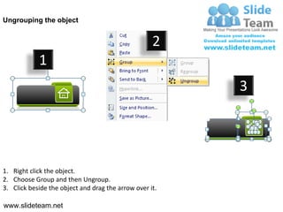 Ungrouping the object


                                                    2
            1
                                                         3




1. Right click the object.
2. Choose Group and then Ungroup.
3. Click beside the object and drag the arrow over it.

www.slideteam.net
 