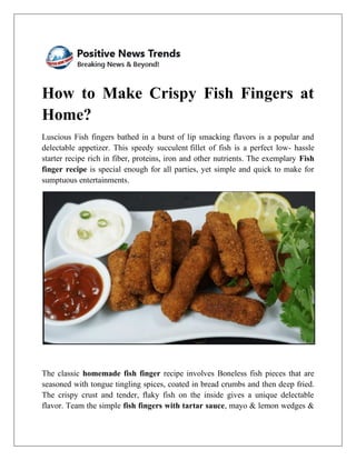 How to Make Crispy Fish Fingers at
Home?
Luscious Fish fingers bathed in a burst of lip smacking flavors is a popular and
delectable appetizer. This speedy succulent fillet of fish is a perfect low- hassle
starter recipe rich in fiber, proteins, iron and other nutrients. The exemplary Fish
finger recipe is special enough for all parties, yet simple and quick to make for
sumptuous entertainments.
The classic homemade fish finger recipe involves Boneless fish pieces that are
seasoned with tongue tingling spices, coated in bread crumbs and then deep fried.
The crispy crust and tender, flaky fish on the inside gives a unique delectable
flavor. Team the simple fish fingers with tartar sauce, mayo & lemon wedges &
 