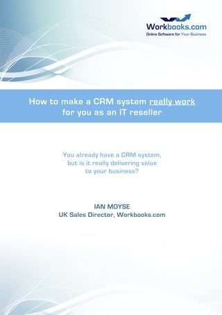 How to make a CRM system really work
for you as an IT reseller

You already have a CRM system,
but is it really delivering value
to your business?

IAN MOYSE
UK Sales Director, Workbooks.com

 