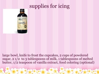 supplies for icing large bowl, knife to frost the cupcakes, 2 cups of powdered sugar, 2 1/2  to 3 tablespoons of milk, 1 tablespoons of melted butter, 1/2 teaspoon of vanilla extract, food coloring (optional)  