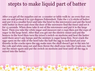 stepts to make liquid part of batter After you get all the supplies out on  a counter or table walk to  an oven that you can use and preheat it to 350 degrees Fahrenheit. Take the 1 1/2 sticks of butter and put it in a smaller bowl and take the bowl to the microwave and put the bowl with butter in there and close the door of the mirowave find the timer and set it for 15 seconds. When done take it out of the microwave and put it in the large bowl. Then you take the white sugar and measure out 2 cups then put the cups of sugar in the large bowl. After that you get out the electric mixer and put the beaters in the bowl then turn the mixer's switch on meduim and beat the batter until there aren't any lumps and the mixture is sugar lump free. Next crack the eggs open on the side of the bowl take the half the egg in each hand put your thumbs in the cracks open the egg make sure the shell doesn't get in the mix let the yolk and white seep out and then throw the shell away into the trash can. Get out the mixer again and put the switch on meduim and beat until all the egg is mixed into the batter. 