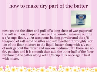how to make dry part of the batter next get out the sifter and pull off a long sheet of wax paper off the roll set it on an open space on the counter.measure out the 2 1/2 cups flour, 2 1/2 teaspoons baking powder and the 1/8 teaspoon of salt into the sifter and sift together thoroughly. add 1/2 of the flour mixture to the liquid batter along with 1/2 cup of milk get out the mixer and mix on medium until there are no dry patches and it is smooth then add the other half of the flour mixture to the batter along with 1/2 cup milk once again beat with mixer. 