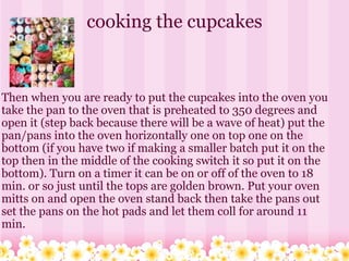 cooking the cupcakes Then when you are ready to put the cupcakes into the oven you take the pan to the oven that is preheated to 350 degrees and open it (step back because there will be a wave of heat) put the pan/pans into the oven horizontally one on top one on the bottom (if you have two if making a smaller batch put it on the top then in the middle of the cooking switch it so put it on the bottom). Turn on a timer it can be on or off of the oven to 18 min. or so just until the tops are golden brown. Put your oven mitts on and open the oven stand back then take the pans out  set the pans on the hot pads and let them coll for around 11 min.       