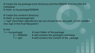 # Create the my-package (root directory) and the DEBIAN directory (for the
metadata)
$ mkdir -p my-package/DEBIAN
# Create the content’s directory
$ mkdir -p my-package/opt/
“
→ opt” have been selected but we can choose freely any path ; it will installed
into /opt in the final filesystem !
$ tree
└── my-package/ # main folder of the package
├── DEBIAN/ # will contains the package’s metadata
└── opt/ # will contains the content of the package
 