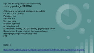 # go into the my-package/DEBIAN directory
$ cd my-package/DEBIAN/
# Generate info about package’s metadata
cat <<- EOF > control
Package: foo
Version: 1.0
Section: base
Priority: optional
Architecture: all
Maintainer: Thierry GAYET <thierry.gayet@toto.com>
Description: Source code of the foo appliance
Homepage: https://www.toto.com
EOF
Help : h
ttps://www.debian.org/doc/debian-policy/ch-controlfields.html#s-binarycontrolfiles
 