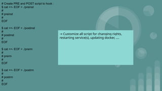 # Create PRE and POST script to hook :
$ cat <<- EOF > ./preinst
#
# preinst
#
EOF
$ cat <<- EOF > ./postinst
#
# postinst
#
EOF
$ cat <<- EOF > ./prerm
#
# prerm
#
EOF
$ cat <<- EOF > ./postrm
#
# postrm
#
EOF
→ Customize all script for changing rights,
restarting service(s), updating docker, ….
 