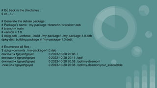 # Go back in the directories :
$ cd ../../
# Generate the debian package :
# Package’s name : my-package-<branch>-<version>.deb
# branch = main
# version = 1.0
$ dpkg-deb --verbose --build ./my-package/ ./my-package-1.0.deb
dpkg-deb: building package in 'my-package-1.0.deb'.
# Enumerate all files :
$ dpkg --contents ./my-package-1.0.deb
drwxr-xr-x tgayet/tgayet 0 2023-10-28 20:06 ./
drwxrwxr-x tgayet/tgayet 0 2023-10-28 20:11 ./opt/
drwxrwxr-x tgayet/tgayet 0 2023-10-28 20:38 ./opt/my-daemon/
-rwxr-xr-x tgayet/tgayet 0 2023-10-28 20:38 ./opt/my-deamon/your_executable
 