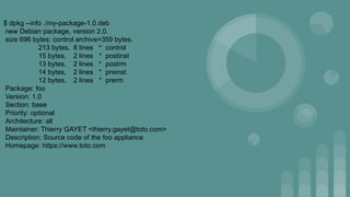$ dpkg --info ./my-package-1.0.deb
new Debian package, version 2.0.
size 696 bytes: control archive=359 bytes.
213 bytes, 8 lines * control
15 bytes, 2 lines * postinst
13 bytes, 2 lines * postrm
14 bytes, 2 lines * preinst
12 bytes, 2 lines * prerm
Package: foo
Version: 1.0
Section: base
Priority: optional
Architecture: all
Maintainer: Thierry GAYET <thierry.gayet@toto.com>
Description: Source code of the foo appliance
Homepage: https://www.toto.com
 