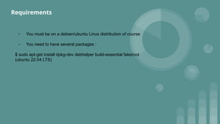 - You must be on a debian/ubuntu Linux distribution of course
- You need to have several packages :
$ sudo apt-get install dpkg-dev debhelper build-essential fakeroot
(ubuntu 22.04 LTS)
Requirements
 