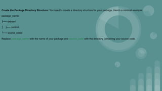 Create the Package Directory Structure: You need to create a directory structure for your package. Here's a minimal example:
package_name/
├── debian/
│ ├── control
└── source_code/
Replace package_name with the name of your package and source_code with the directory containing your source code.
 