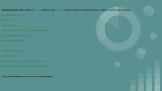 Create the Control File: Inside the debian directory, create a control file that contains metadata about your package. Here's a basic example:
Source: package_name
Section: misc
Priority: optional
Maintainer: Your Name <your.email@example.com>
Build-Depends: debhelper (>= 12)
Standards-Version: 4.5.0
Package: package_name
Architecture: any
Depends: ${shlibs:Depends}, ${misc:Depends}
Description: A brief description of your package.
Customize the fields according to your package's details.
 