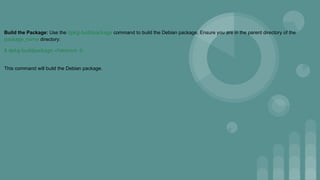 Build the Package: Use the dpkg-buildpackage command to build the Debian package. Ensure you are in the parent directory of the
package_name directory:
$ dpkg-buildpackage -rfakeroot -b
This command will build the Debian package.
 