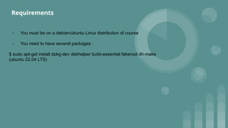 - You must be on a debian/ubuntu Linux distribution of course
- You need to have several packages :
$ sudo apt-get install dpkg-dev debhelper build-essential fakeroot dh-make
(ubuntu 22.04 LTS)
Requirements
 