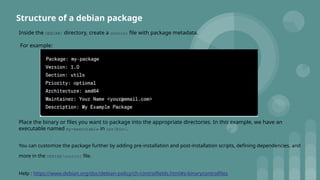 Inside the DEBIAN/ directory, create a control file with package metadata.
For example:
Place the binary or files you want to package into the appropriate directories. In this example, we have an
executable named my-executable in usr/bin/.
You can customize the package further by adding pre-installation and post-installation scripts, defining dependencies, and
more in the DEBIAN/control file.
Help : https://www.debian.org/doc/debian-policy/ch-controlfields.html#s-binarycontrolfiles
Structure of a debian package
 