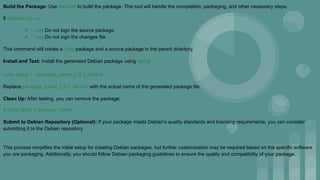 Build the Package: Use debuild to build the package. This tool will handle the compilation, packaging, and other necessary steps.
$ debuild -us -uc
○ -us: Do not sign the source package.
○ -uc: Do not sign the changes file.
This command will create a .deb package and a source package in the parent directory.
Install and Test: Install the generated Debian package using dpkg:
sudo dpkg -i ../package_name_1.0-1_all.deb
Replace package_name_1.0-1_all.deb with the actual name of the generated package file.
Clean Up: After testing, you can remove the package:
$ sudo dpkg -r package_name
Submit to Debian Repository (Optional): If your package meets Debian's quality standards and licensing requirements, you can consider
submitting it to the Debian repository.
This process simplifies the initial setup for creating Debian packages, but further customization may be required based on the specific software
you are packaging. Additionally, you should follow Debian packaging guidelines to ensure the quality and compatibility of your package.
 