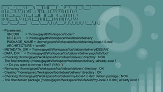 ______ ___________ _____ _____ _ _ ___________ ___ _____ ___________
| _  ___| ___  | __ | ___|  | || ___| ___ / _ _ _| _ | ___ 
| | | | |__ | |_/ / | | /| |__ | | || |__ | |_/ / /_ | | | | | | |_/ /
| | | | __|| ___  | | __ | __|| || __|| /| _ || | | | | | /
| |/ /| |___| |_/ / | |_ | |___| | || |___| | | | | || |  _/ / | 
|___/ ____/____/ ____/____/_| _/____/_| __| |_/_/ ___/_| _|
- Parameters :
SRCDIR = '/home/gayett/Workspace/foo/src'
DESTDIR = '/home/gayett/Workspace/foo/debian/delivery'
PACKAGE_NAME = '/home/gayett/Workspace/foo/debian/my-local-1.0.deb'
ARCHITECTURE = 'amd64'
- METADATA_DIR = '/home/gayett/Workspace/foo/debian/delivery/DEBIAN'
- DATA_DIR = '/home/gayett/Workspace/foo/debian/delivery/opt/toto/foo/'
- Checking '/home/gayett/Workspace/foo/debian/delivery' directory : NOK
- The final directory (/home/gayett/Workspace/foo/debian/delivery) already exist !
--> Do you want to revove it first? (Y/N): Y
- Removing '/home/gayett/Workspace/foo/debian/delivery' directory : OK
- Creating '/home/gayett/Workspace/foo/debian/delivery' directory : OK
- Checking '/home/gayett/Workspace/foo/debian/my-local-1.0.deb' debian package : NOK
- The final debian package (/home/gayett/Workspace/foo/debian/my-local-1.0.deb) already exist !
 