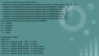 --> Do you want to revove it first? (Y/N): Y
- Removing '/home/gayett/Workspace/foo/debian/my-local-1.0.deb' debian package : OK
- Creating '/home/gayett/Workspace/foo/debian/delivery/DEBIAN' directory : OK
- Creating '/home/gayett/Workspace/foo/debian/delivery/DEBIAN/control' : OK
- Creating '/home/gayett/Workspace/foo/debian/delivery/DEBIAN/preinst' : OK
- Creating '/home/gayett/Workspace/foo/debian/delivery/DEBIAN/postinst' : OK
- Creating '/home/gayett/Workspace/foo/debian/delivery/DEBIAN/prerm' : OK
- Creating '/home/gayett/Workspace/foo/debian/delivery/DEBIAN/postrm' : OK
/home/gayett/Workspace/foo/debian/delivery/DEBIAN
├── control
├── postinst
├── postrm
├── preinst
└── prerm
0 directories, 5 files
total 7,0K
drwxr-xr-x 2 gayett ug-all 7 févr. 8 13:02 .
drwxr-xr-x 3 gayett ug-all 3 févr. 8 13:02 ..
-rwxr-xr-x 1 gayett ug-all 213 févr. 8 13:02 control
-rwxr-xr-x 1 gayett ug-all 345 févr. 8 13:02 postinst
-rwxr-xr-x 1 gayett ug-all 14 févr. 8 13:02 postrm
-rwxr-xr-x 1 gayett ug-all 196 févr. 8 13:02 preinst
 