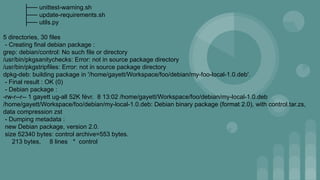 ├── unittest-warning.sh
├── update-requirements.sh
├── utils.py
5 directories, 30 files
- Creating final debian package :
grep: debian/control: No such file or directory
/usr/bin/pkgsanitychecks: Error: not in source package directory
/usr/bin/pkgstripfiles: Error: not in source package directory
dpkg-deb: building package in '/home/gayett/Workspace/foo/debian/my-foo-local-1.0.deb'.
- Final result : OK (0)
- Debian package :
-rw-r--r-- 1 gayett ug-all 52K févr. 8 13:02 /home/gayett/Workspace/foo/debian/my-local-1.0.deb
/home/gayett/Workspace/foo/debian/my-local-1.0.deb: Debian binary package (format 2.0), with control.tar.zs,
data compression zst
- Dumping metadata :
new Debian package, version 2.0.
size 52340 bytes: control archive=553 bytes.
213 bytes, 8 lines * control
 