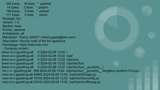 345 bytes, 16 lines * postinst
14 bytes, 2 lines * postrm
196 bytes, 9 lines * preinst
117 bytes, 5 lines * prerm
Package: foo
Version: 1.0
Section: base
Priority: optional
Architecture: all
Maintainer: Thierry GAYET <thierry.gayet@toto.com>
Description: Source code of the foo appliance
Homepage: https://www.toto.com
- Dumping content :
drwxr-xr-x gayett/ug-all 0 2024-02-08 13:02 ./
drwxr-xr-x gayett/ug-all 0 2024-02-08 13:02 ./opt/
drwxr-xr-x gayett/ug-all 0 2024-02-08 13:02 ./opt/toto/
drwxr-xr-x gayett/ug-all 0 2024-02-08 13:02 ./opt/toto/foo/
drwxr-xr-x gayett/ug-all 0 2024-02-08 13:02 ./opt/toto/foo/__pycache__/
-rw-r--r-- gayett/ug-all 659 2024-02-08 13:02 ./opt/toto/foo/__pycache__/singleton.cpython-310.pyc
-rwxr-xr-x gayett/ug-all 48905 2024-02-08 13:02 ./opt/toto/foo/app.py
-rwxr-xr-x gayett/ug-all 18150 2024-02-08 13:02 ./opt/toto/foo/config.py
-rwxr-xr-x gayett/ug-all 23416 2024-02-08 13:02 ./opt/toto/foo/ffmpeg.py
 