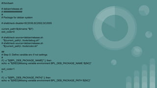 #!/bin/bash
# debian/release.sh
# ##############
#
# Package for debian system
# shellcheck disable=SC2039,SC2002,SC2005
current_path=$(dirname "$0")
exit_code=0
# shellcheck source=debian/release.sh
. "${current_path}/../tools/debug.sh"
# shellcheck source=debian/release.sh
. "${current_path}/../tools/color.sh"
##
# Step 0: Define varaible env if not settings
#
if [ -z "${BPL_DEB_PACKAGE_NAME}" ]; then
echo -e "${RED}Missing variable environment BPL_DEB_PACKAGE_NAME !${NC}"
exit_code=1
fi
if [ -z "${BPL_DEB_PACKAGE_PATH}" ]; then
echo -e "${RED}Missing variable environment BPL_DEB_PACKAGE_PATH !${NC}"
 