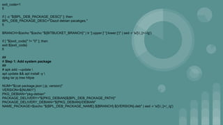 exit_code=1
fi
if [ -z "${BPL_DEB_PACKAGE_DESC}" ]; then
BPL_DEB_PACKAGE_DESC="Dazzl debian pacakges."
fi
BRANCH=$(echo "$(echo "${BITBUCKET_BRANCH}" | tr '[:upper:]' '[:lower:]')" | sed -r 's/[/,;]+/-/g')
if [ "${exit_code}" != "0" ]; then
exit ${exit_code}
fi
##
# Step 1: Add system package
##
# apk add --update 
apt update && apt install -y 
dpkg tar jq tree httpie
NUM="$(cat package.json | jq .version)"
VERSION=${NUM//"}
PKG_DEBIAN="pkg-debian"
PACKAGE_DELIVERY="${PKG_DEBIAN}${BPL_DEB_PACKAGE_PATH}"
PACKAGE_DELIVERY_DEBIAN="${PKG_DEBIAN}/DEBIAN"
NAME_PACKAGE=$(echo "${BPL_DEB_PACKAGE_NAME}.${BRANCH}.${VERSION}.deb" | sed -r 's/[/,;]+/_/g')
 