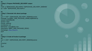 ##
# Step 2: Prepare PACKAGE_DELIVERY output
##
mkdir -p "${PACKAGE_DELIVERY}" "${PACKAGE_DELIVERY_DEBIAN}"
cp -r dist/* "${PACKAGE_DELIVERY}"
##
# Step 3: Generate info about package
##
cat <<- EOF > ${PACKAGE_DELIVERY_DEBIAN}/control
Package: my-${BPL_DEB_PACKAGE_NAME}-${BRANCH}
Version: ${VERSION}
Section: base
Priority: optional
Architecture: all
Maintainer: xxxxx@toto.com
Description: ${BPL_DEB_PACKAGE_DESC}
Homepage: https://dazzl.tv
EOF
##
# Step 4: Create all hooks to package
##
cat <<- EOF > ${PACKAGE_DELIVERY_DEBIAN}/preinst
#
# preinst
#
EOF
 