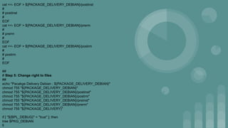 cat <<- EOF > ${PACKAGE_DELIVERY_DEBIAN}/postinst
#
# postinst
#
EOF
cat <<- EOF > ${PACKAGE_DELIVERY_DEBIAN}/prerm
#
# prerm
#
EOF
cat <<- EOF > ${PACKAGE_DELIVERY_DEBIAN}/postrm
#
# postrm
#
EOF
##
# Step 5: Change right to files
##
echo "Pacakge Delivery Debian : ${PACKAGE_DELIVERY_DEBIAN}"
chmod 755 "${PACKAGE_DELIVERY_DEBIAN}"
chmod 755 "${PACKAGE_DELIVERY_DEBIAN}/postinst"
chmod 755 "${PACKAGE_DELIVERY_DEBIAN}/postrm"
chmod 755 "${PACKAGE_DELIVERY_DEBIAN}/preinst"
chmod 755 "${PACKAGE_DELIVERY_DEBIAN}/prerm"
chmod 755 "${PACKAGE_DELIVERY}"
if [ "${BPL_DEBUG}" = "true" ]; then
tree $PKG_DEBIAN
fi
 