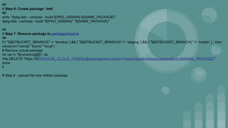 ##
# Step 6: Create package '.deb'
##
echo "dpkg-deb --verbose --build ${PKG_DEBIAN} ${NAME_PACKAGE}"
dpkg-deb --verbose --build "${PKG_DEBIAN}" "${NAME_PACKAGE}"
##
# Step 7: Remove package to packagecloud.io
##
if [ "${BITBUCKET_BRANCH}" != 'develop' ] && [ "${BITBUCKET_BRANCH}" != 'staging' ] && [ "${BITBUCKET_BRANCH}" != 'master' ] ; then
versions=("xenial" "bionic" "focal")
# Remove actual package
for ver in "${versions[@]}"; do
http DELETE "https://${PACKAGE_CLOUD_TOKEN}:@packagecloud.io/api/v1/repos/dazzltv/debpkg/ubuntu/${ver}/${NAME_PACKAGE}"
done
fi
# Step 8 : upload the new debian package
 