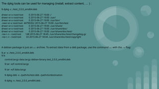 The dpkg tools can be used for managing (install, extract content, … ) :
$ dpkg -c ./test_2.0.0_amd64.deb
drwxr-xr-x root/root 0 2015-06-27 19:00 ./
drwxr-xr-x root/root 0 2015-06-27 19:00 ./usr/
drwxr-xr-x root/root 0 2015-06-27 19:00 ./usr/bin/
-rwxr-xr-x root/root 44790352 2015-06-27 19:00 ./usr/bin/test
drwxr-xr-x root/root 0 2015-06-27 19:00 ./usr/share/
drwxr-xr-x root/root 0 2015-06-27 19:00 ./usr/share/doc/
drwxr-xr-x root/root 0 2015-06-27 19:00 ./usr/share/doc/test/
-rw-r--r-- root/root 148 2015-06-27 18:45 ./usr/share/doc/test/changelog.gz
-rw-r--r-- root/root 33 2015-06-27 18:44 ./usr/share/doc/test/copyright
A debian package is just an ar archive. To extract data from a deb package, use the command ar with the -x flag:
$ ar -x ./test_2.0.0_amd64.deb
$ ls
control.tar.gz data.tar.gz debian-binary test_2.0.0_amd64.deb
$ tar -xzf control.tar.gz
$ tar -xzf data.tar.gz
$ dpkg-deb -x ./path/to/test.deb ./path/to/destination
$ dpkg -x ./test_2.0.0_amd64.deb .
 