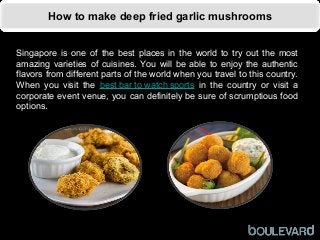 How to make deep fried garlic mushrooms
Singapore is one of the best places in the world to try out the most
amazing varieties of cuisines. You will be able to enjoy the authentic
flavors from different parts of the world when you travel to this country.
When you visit the best bar to watch sports in the country or visit a
corporate event venue, you can definitely be sure of scrumptious food
options.
 