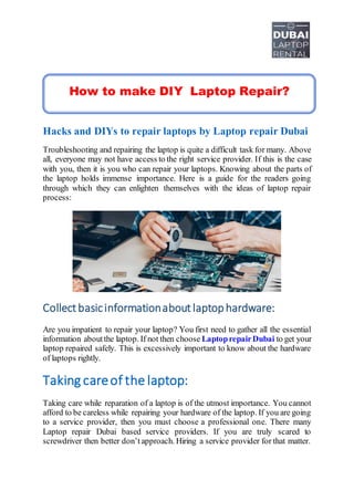 Hacks and DIYs to repair laptops by Laptop repair Dubai
Troubleshooting and repairing the laptop is quite a difficult task for many. Above
all, everyone may not have access to the right service provider. If this is the case
with you, then it is you who can repair your laptops. Knowing about the parts of
the laptop holds immense importance. Here is a guide for the readers going
through which they can enlighten themselves with the ideas of laptop repair
process:
Collect basicinformationabout laptophardware:
Are you impatient to repair your laptop? You first need to gather all the essential
information aboutthe laptop. If not then choose LaptoprepairDubai to get your
laptop repaired safely. This is excessively important to know about the hardware
of laptops rightly.
Taking careof the laptop:
Taking care while reparation of a laptop is of the utmost importance. You cannot
afford to be careless while repairing your hardware of the laptop. If you are going
to a service provider, then you must choose a professional one. There many
Laptop repair Dubai based service providers. If you are truly scared to
screwdriver then better don’tapproach. Hiring a service provider for that matter.
How to make DIY Laptop Repair?
 