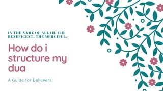 IN THE NAME OF ALLAH, THE
BENEFICENT, THE MERCIFUL.
How do i
structure my
dua
A Guide for Believers.
 