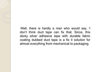 Well, there is hardly a man who would say, ‘I 
don’t think duct tape can fix that. Since, this 
sticky silver adhesive tape with durable fabric 
coating dubbed duct tape is a fix it solution for 
almost everything from mechanical to packaging. 
 