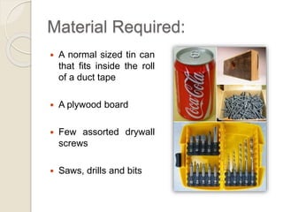 Material Required: 
 A normal sized tin can 
that fits inside the roll 
of a duct tape 
 A plywood board 
 Few assorted drywall 
screws 
 Saws, drills and bits 
 
