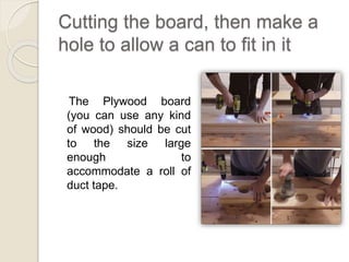 Cutting the board, then make a 
hole to allow a can to fit in it 
The Plywood board 
(you can use any kind 
of wood) should be cut 
to the size large 
enough to 
accommodate a roll of 
duct tape. 
 