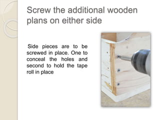 Screw the additional wooden 
plans on either side 
Side pieces are to be 
screwed in place. One to 
conceal the holes and 
second to hold the tape 
roll in place 
 