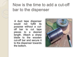Now is the time to add a cut-off 
bar to the dispenser 
A duct tape dispenser 
would not fulfill its 
purpose without a cut-off 
bar to cut tape 
pieces to a desired 
length. Attach a sharp 
blade to the wooden 
cut-off bar and secure it 
to the dispenser towards 
the bottom. 
 