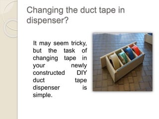 Changing the duct tape in 
dispenser? 
It may seem tricky, 
but the task of 
changing tape in 
your newly 
constructed DIY 
duct tape 
dispenser is 
simple. 
 