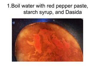 1.Boil water with red pepper paste,
        starch syrup, and Dasida
 